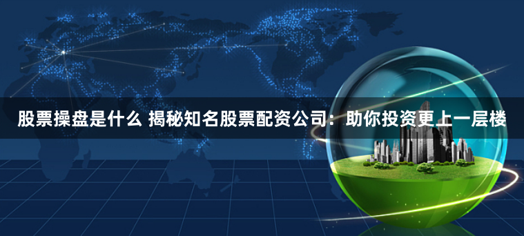 股票操盘是什么 揭秘知名股票配资公司：助你投资更上一层楼