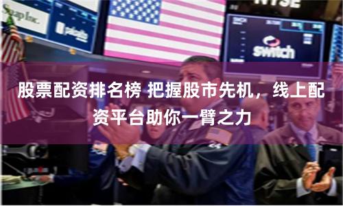 股票配资排名榜 把握股市先机，线上配资平台助你一臂之力