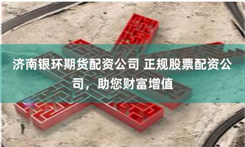 济南银环期货配资公司 正规股票配资公司，助您财富增值