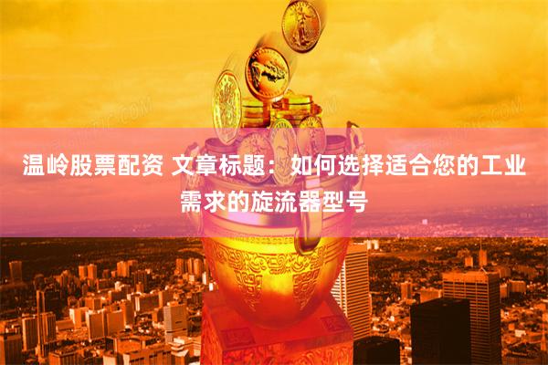 温岭股票配资 文章标题：如何选择适合您的工业需求的旋流器型号