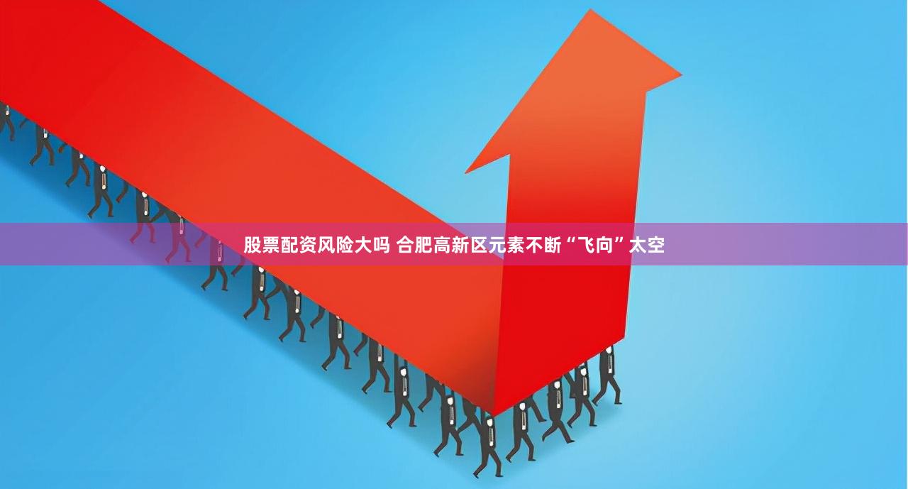 股票配资风险大吗 合肥高新区元素不断“飞向”太空