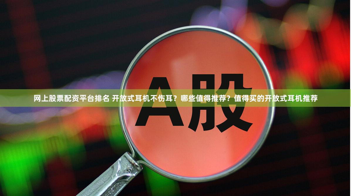 网上股票配资平台排名 开放式耳机不伤耳？哪些值得推荐？值得买的开放式耳机推荐