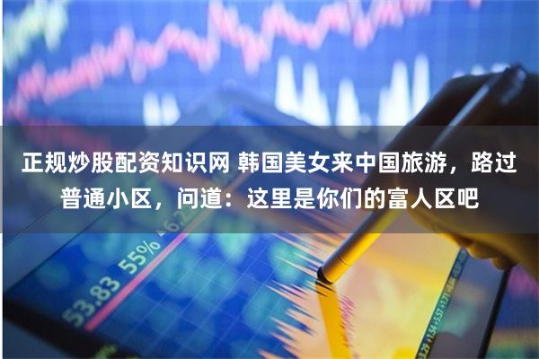 正规炒股配资知识网 韩国美女来中国旅游，路过普通小区，问道：这里是你们的富人区吧