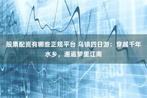 股票配资有哪些正规平台 乌镇四日游：穿越千年水乡，邂逅梦里江南