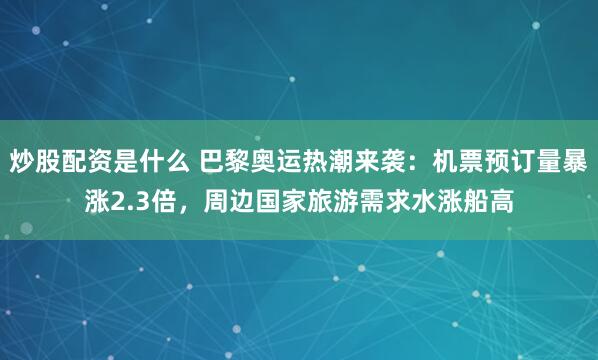 炒股配资是什么 巴黎奥运热潮来袭：机票预订量暴涨2.3倍，周边国家旅游需求水涨船高