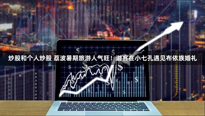 炒股和个人炒股 荔波暑期旅游人气旺！游客在小七孔遇见布依族婚礼