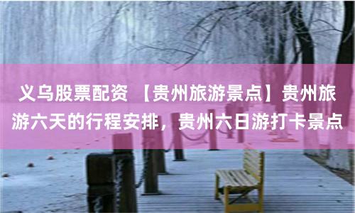 义乌股票配资 【贵州旅游景点】贵州旅游六天的行程安排，贵州六日游打卡景点