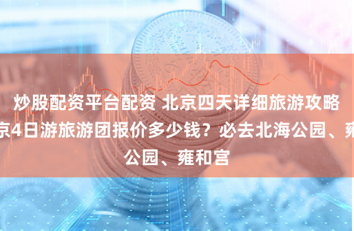 炒股配资平台配资 北京四天详细旅游攻略，北京4日游旅游团报价多少钱？必去北海公园、雍和宫