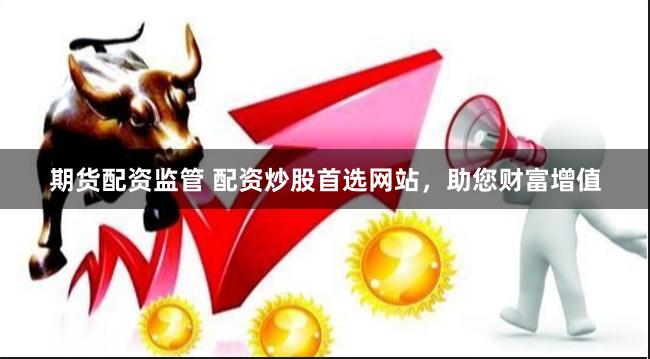 期货配资监管 配资炒股首选网站，助您财富增值