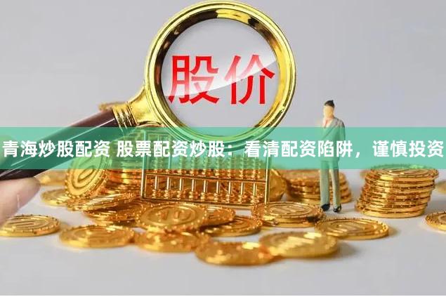 青海炒股配资 股票配资炒股：看清配资陷阱，谨慎投资