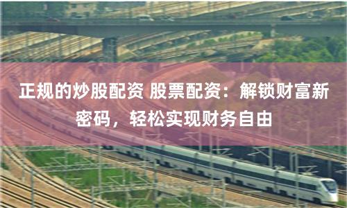 正规的炒股配资 股票配资：解锁财富新密码，轻松实现财务自由