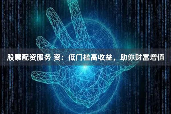 股票配资服务 资：低门槛高收益，助你财富增值