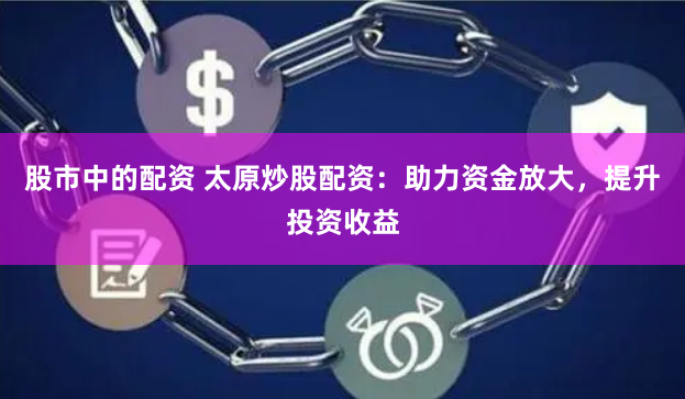 股市中的配资 太原炒股配资：助力资金放大，提升投资收益