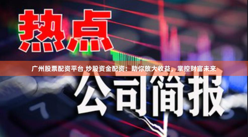 广州股票配资平台 炒股资金配资：助你放大收益，掌控财富未来