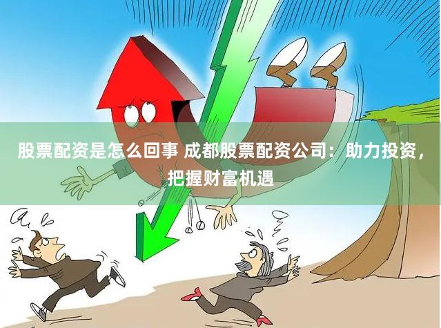 股票配资是怎么回事 成都股票配资公司：助力投资，把握财富机遇
