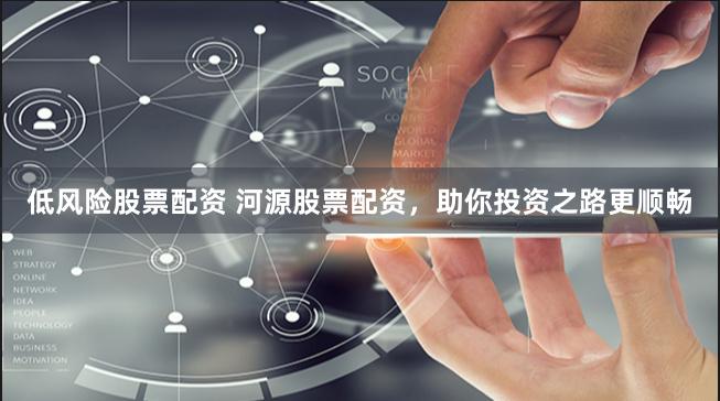低风险股票配资 河源股票配资，助你投资之路更顺畅