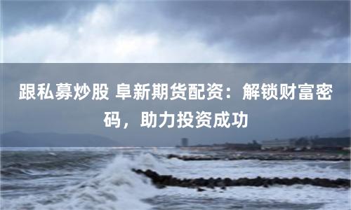跟私募炒股 阜新期货配资:解锁财富密码,助力投资成功