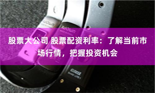 股票大公司 股票配资利率:了解当前市场行情,把握投资机会