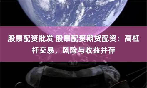 股票配资批发 股票配资期货配资：高杠杆交易，风险与收益并存