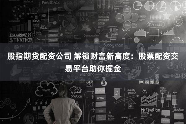 股指期货配资公司 解锁财富新高度：股票配资交易平台助你掘金