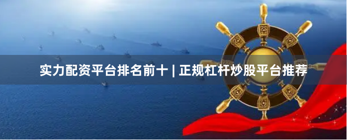 实力配资平台排名前十 | 正规杠杆炒股平台推荐