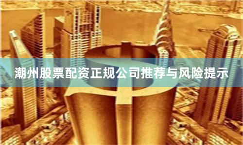 潮州股票配资正规公司推荐与风险提示